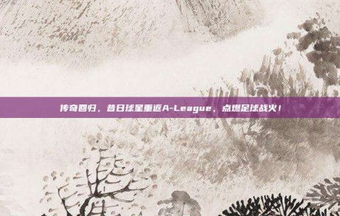 传奇回归，昔日球星重返A-League，点燃足球战火！