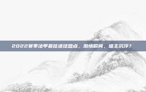 2022赛季法甲最佳进球盘点，激情瞬间，谁主沉浮？⚽