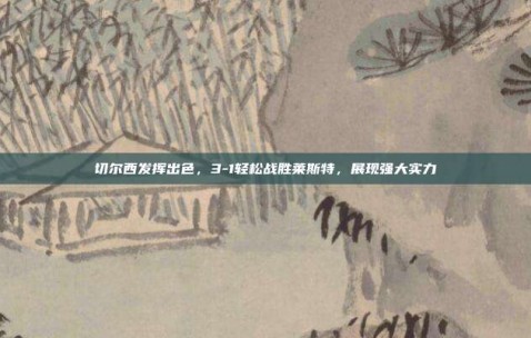 切尔西发挥出色，3-1轻松战胜莱斯特，展现强大实力