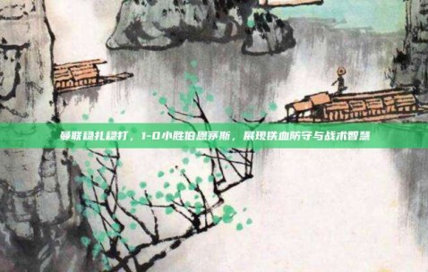 曼联稳扎稳打，1-0小胜伯恩茅斯，展现铁血防守与战术智慧