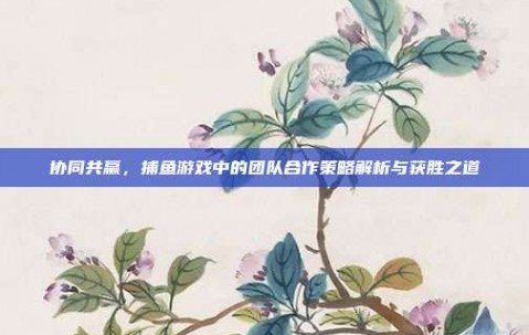 协同共赢，捕鱼游戏中的团队合作策略解析与获胜之道