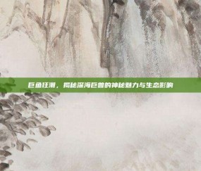 巨鱼狂潮，揭秘深海巨兽的神秘魅力与生态影响