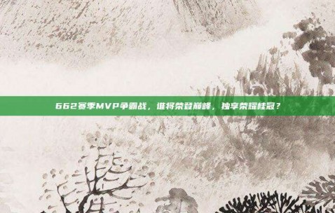 662赛季MVP争霸战，谁将荣登巅峰，独享荣耀桂冠？