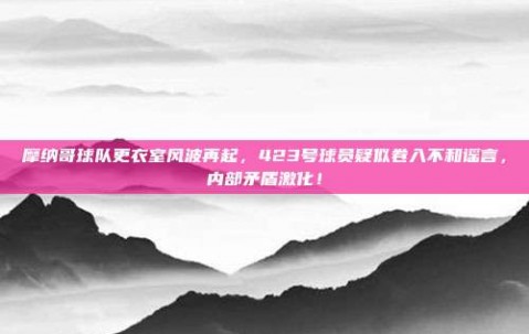 摩纳哥球队更衣室风波再起，423号球员疑似卷入不和谣言，内部矛盾激化！