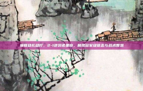 曼联稳扎稳打，2-1逆袭诺里奇，展现冠军级意志与战术智慧