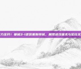 火力全开！曼城3-1逆袭莱斯特城，展现进攻端无与伦比实力