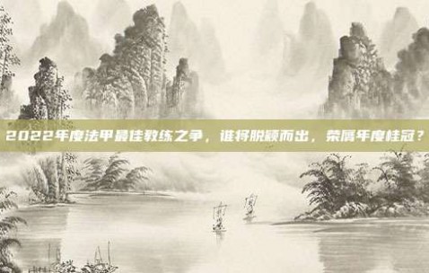 2022年度法甲最佳教练之争，谁将脱颖而出，荣膺年度桂冠？