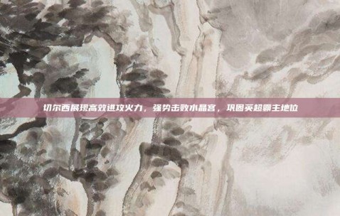 切尔西展现高效进攻火力，强势击败水晶宫，巩固英超霸主地位