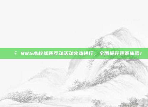 📣 985高校球迷互动活动火热进行，全面提升观赛体验！