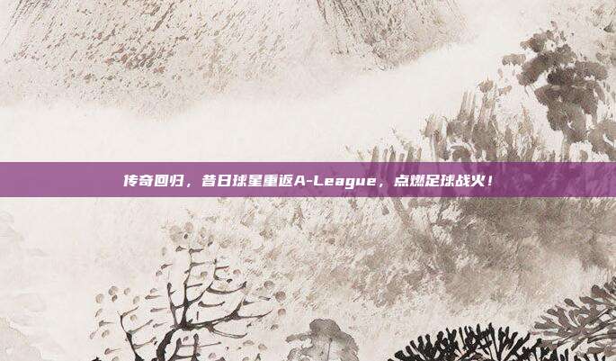 传奇回归，昔日球星重返A-League，点燃足球战火！