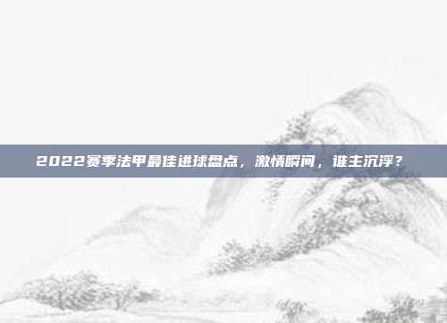 2022赛季法甲最佳进球盘点，激情瞬间，谁主沉浮？⚽