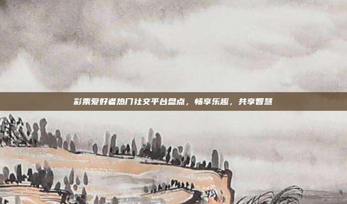 彩票爱好者热门社交平台盘点，畅享乐趣，共享智慧