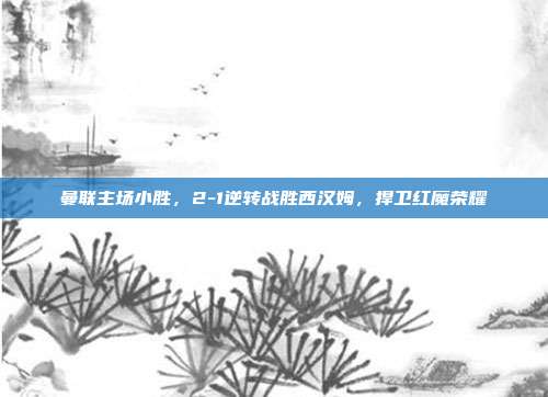 曼联主场小胜，2-1逆转战胜西汉姆，捍卫红魔荣耀