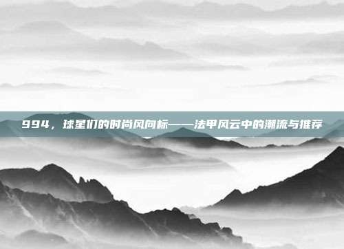 994，球星们的时尚风向标——法甲风云中的潮流与推荐