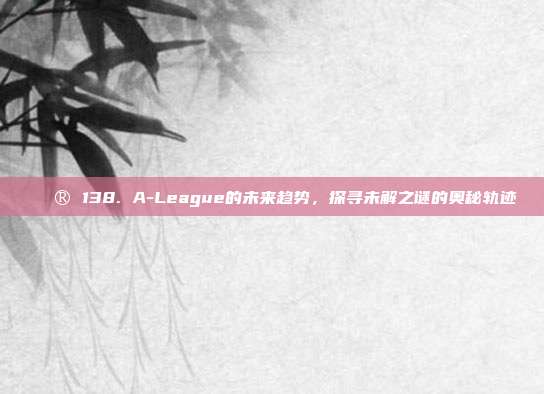 🔮 138. A-League的未来趋势，探寻未解之谜的奥秘轨迹