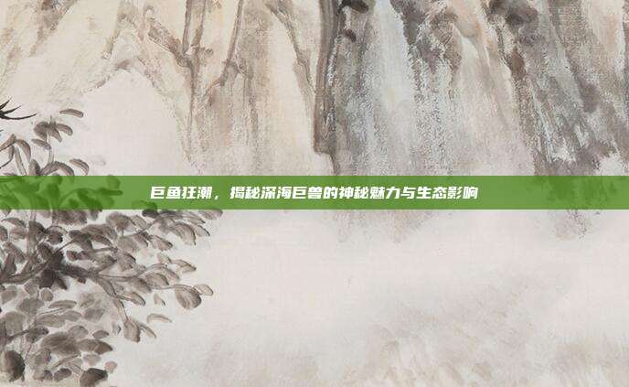 巨鱼狂潮，揭秘深海巨兽的神秘魅力与生态影响