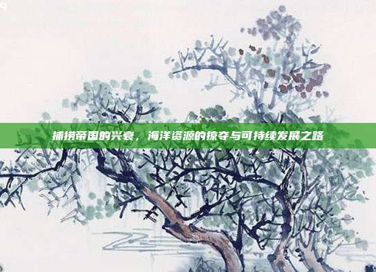 捕捞帝国的兴衰，海洋资源的掠夺与可持续发展之路