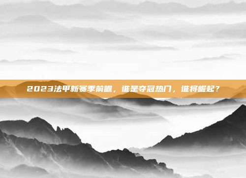 2023法甲新赛季前瞻，谁是夺冠热门，谁将崛起？