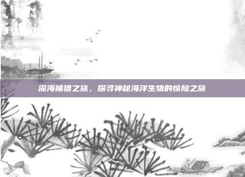 深海捕猎之旅，探寻神秘海洋生物的惊险之旅